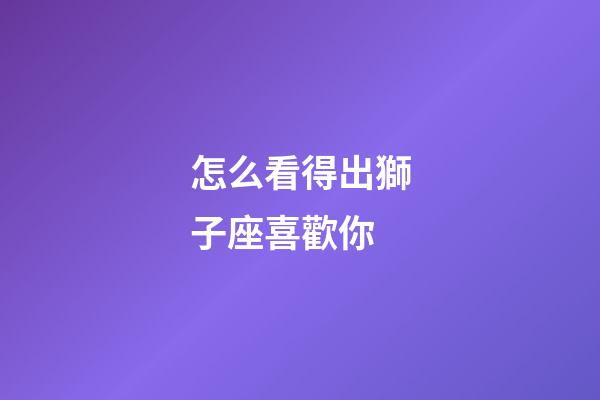怎么看得出獅子座喜歡你-第1張-星座運勢-玄機派