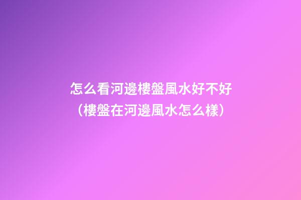 怎么看河邊樓盤風水好不好（樓盤在河邊風水怎么樣）