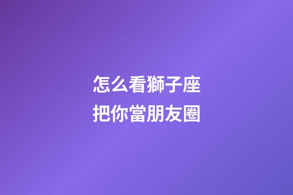 怎么看獅子座把你當朋友圈-第1張-星座運勢-玄機派