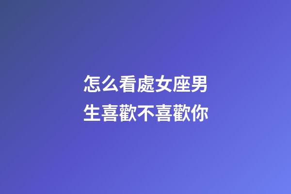 怎么看處女座男生喜歡不喜歡你-第1張-星座運勢-玄機派