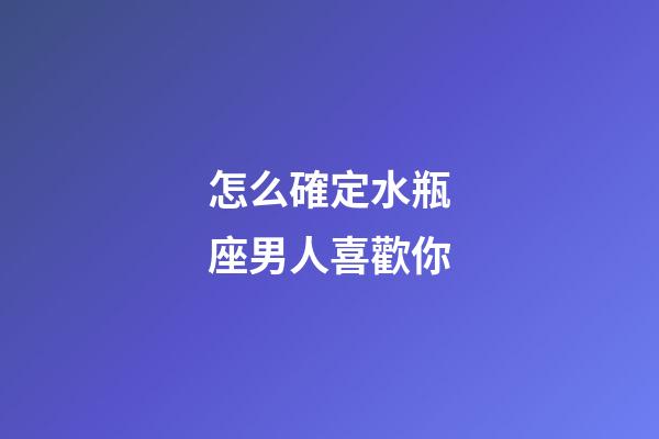 怎么確定水瓶座男人喜歡你-第1張-星座運勢-玄機派
