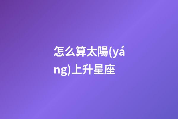 怎么算太陽(yáng)上升星座-第1張-星座運(yùn)勢(shì)-玄機(jī)派
