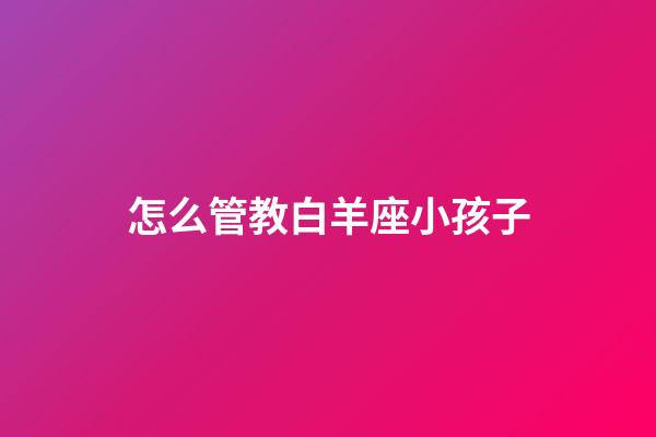怎么管教白羊座小孩子-第1張-星座運勢-玄機派