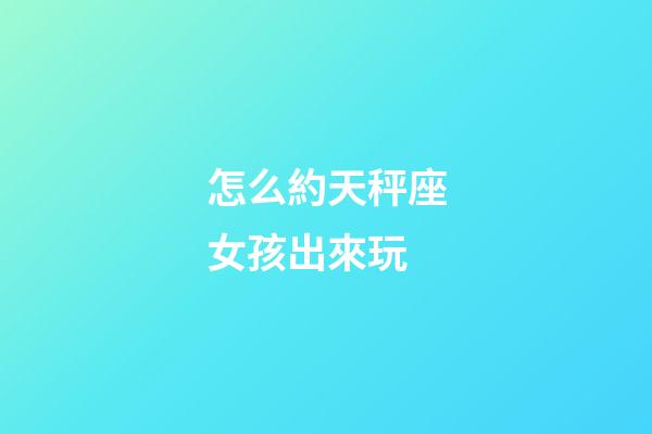 怎么約天秤座女孩出來玩-第1張-星座運勢-玄機派