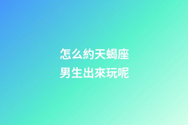 怎么約天蝎座男生出來玩呢-第1張-星座運勢-玄機派