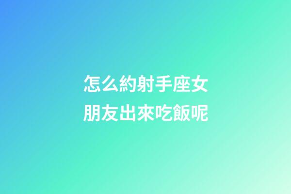 怎么約射手座女朋友出來吃飯呢-第1張-星座運(yùn)勢(shì)-玄機(jī)派