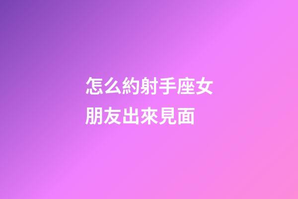 怎么約射手座女朋友出來見面-第1張-星座運勢-玄機派