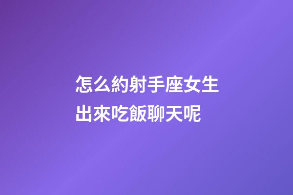 怎么約射手座女生出來吃飯聊天呢