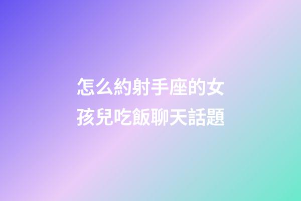 怎么約射手座的女孩兒吃飯聊天話題