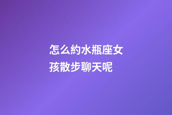 怎么約水瓶座女孩散步聊天呢-第1張-星座運勢-玄機派