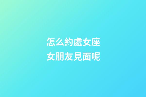 怎么約處女座女朋友見面呢-第1張-星座運勢-玄機派
