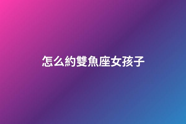 怎么約雙魚座女孩子-第1張-星座運勢-玄機派