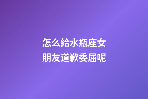 怎么給水瓶座女朋友道歉委屈呢-第1張-星座運勢-玄機派