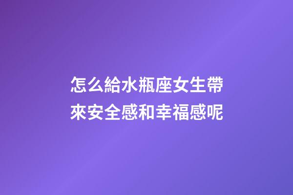 怎么給水瓶座女生帶來安全感和幸福感呢-第1張-星座運勢-玄機派