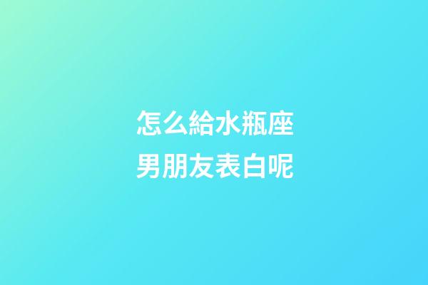 怎么給水瓶座男朋友表白呢-第1張-星座運勢-玄機派