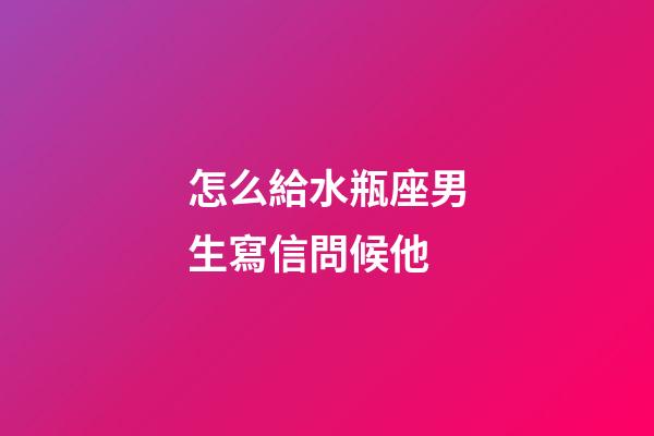 怎么給水瓶座男生寫信問候他