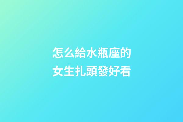 怎么給水瓶座的女生扎頭發好看-第1張-星座運勢-玄機派