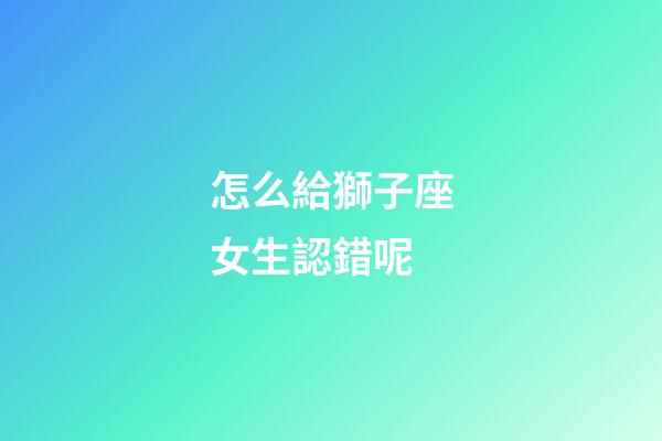 怎么給獅子座女生認錯呢-第1張-星座運勢-玄機派