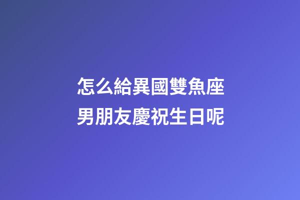 怎么給異國雙魚座男朋友慶祝生日呢