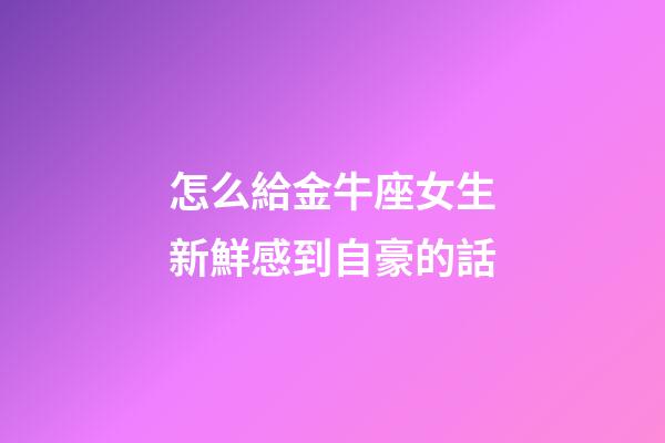 怎么給金牛座女生新鮮感到自豪的話-第1張-星座運勢-玄機派