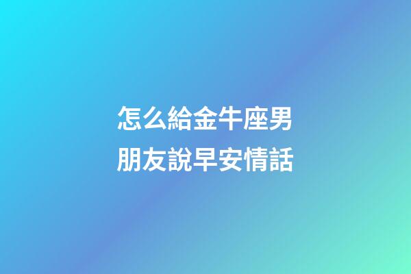 怎么給金牛座男朋友說早安情話-第1張-星座運勢-玄機派