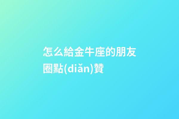 怎么給金牛座的朋友圈點(diǎn)贊-第1張-星座運(yùn)勢(shì)-玄機(jī)派