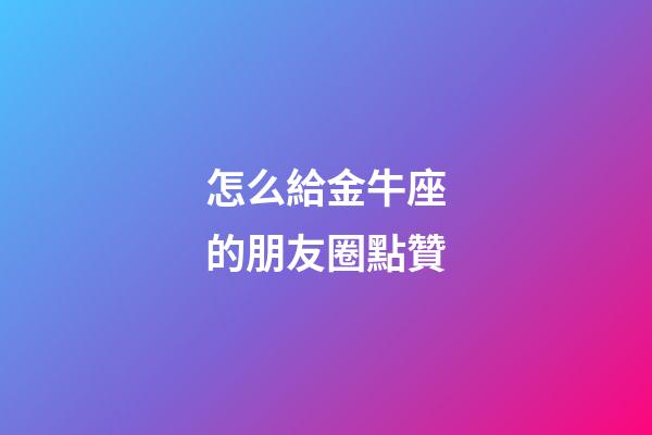 怎么給金牛座的朋友圈點贊