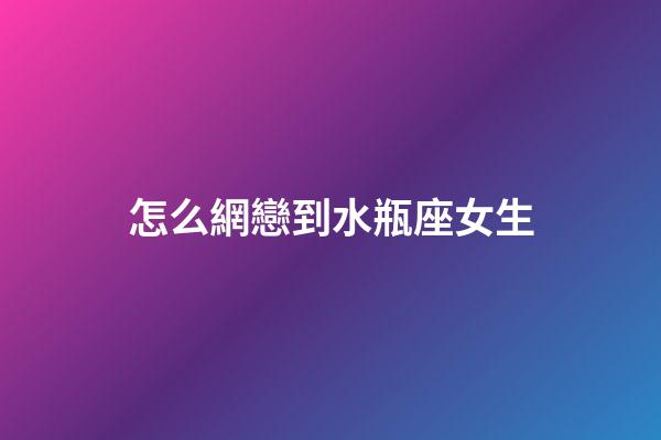 怎么網戀到水瓶座女生-第1張-星座運勢-玄機派