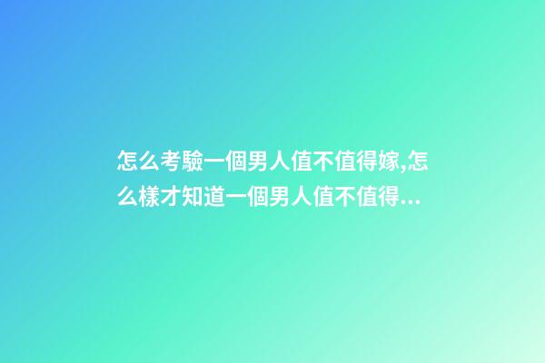 怎么考驗一個男人值不值得嫁,怎么樣才知道一個男人值不值得嫁-第1張-觀點-玄機(jī)派