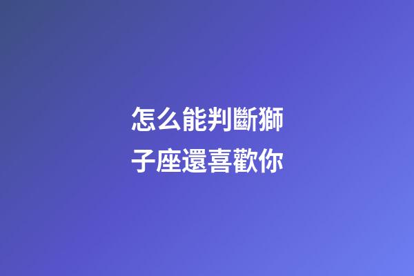 怎么能判斷獅子座還喜歡你-第1張-星座運勢-玄機派