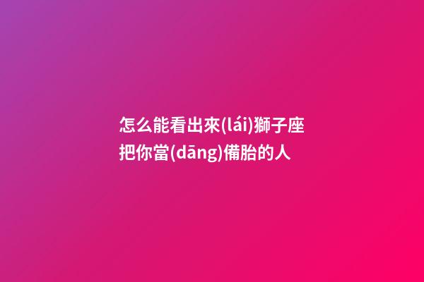 怎么能看出來(lái)獅子座把你當(dāng)備胎的人