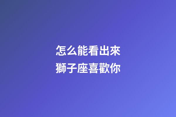 怎么能看出來獅子座喜歡你-第1張-星座運勢-玄機派