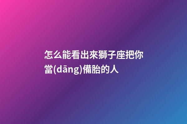 怎么能看出來獅子座把你當(dāng)備胎的人