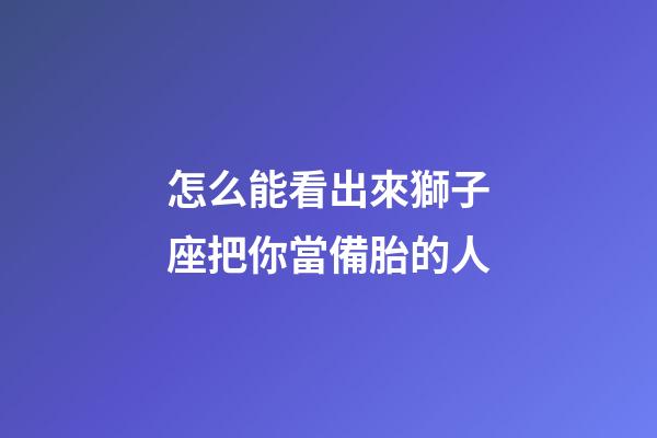 怎么能看出來獅子座把你當備胎的人-第1張-星座運勢-玄機派