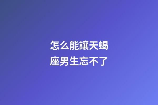 怎么能讓天蝎座男生忘不了-第1張-星座運勢-玄機派