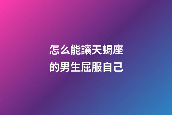 怎么能讓天蝎座的男生屈服自己-第1張-星座運勢-玄機派