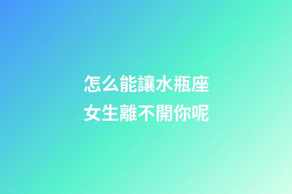 怎么能讓水瓶座女生離不開你呢-第1張-星座運勢-玄機派