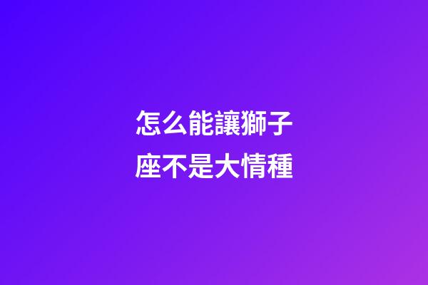 怎么能讓獅子座不是大情種-第1張-星座運勢-玄機派