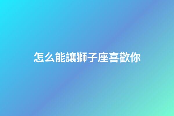 怎么能讓獅子座喜歡你-第1張-星座運勢-玄機派