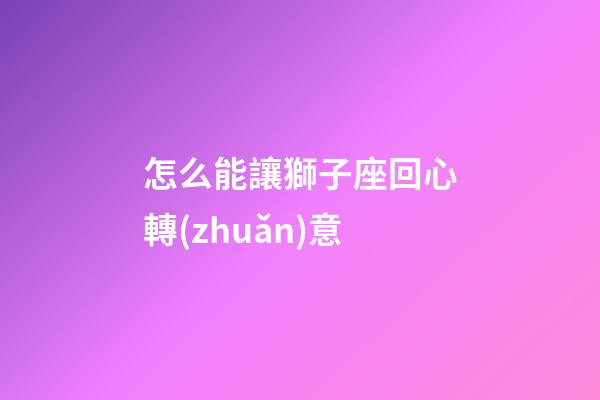 怎么能讓獅子座回心轉(zhuǎn)意