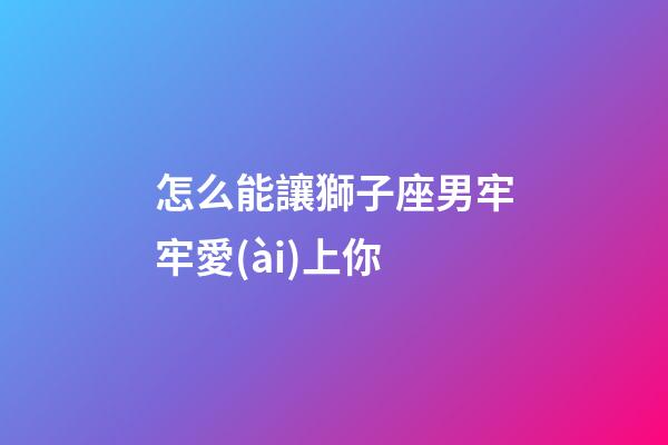 怎么能讓獅子座男牢牢愛(ài)上你-第1張-星座運(yùn)勢(shì)-玄機(jī)派