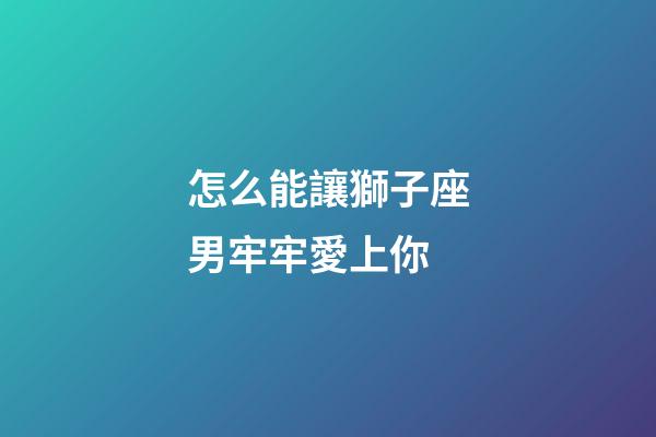 怎么能讓獅子座男牢牢愛上你-第1張-星座運勢-玄機派