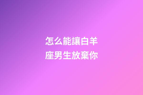 怎么能讓白羊座男生放棄你-第1張-星座運勢-玄機派