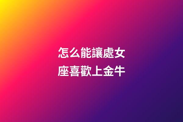 怎么能讓處女座喜歡上金牛-第1張-星座運勢-玄機派