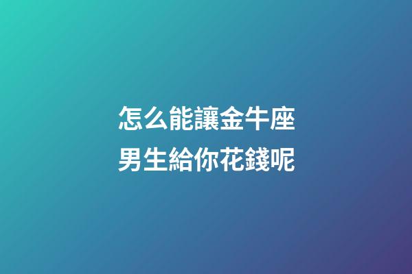 怎么能讓金牛座男生給你花錢呢-第1張-星座運勢-玄機派