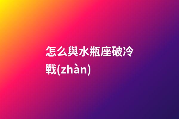 怎么與水瓶座破冷戰(zhàn)