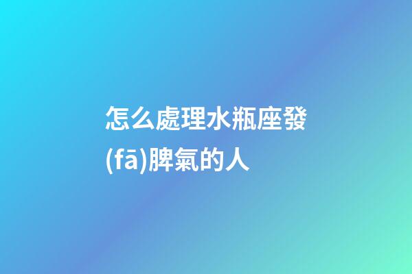 怎么處理水瓶座發(fā)脾氣的人