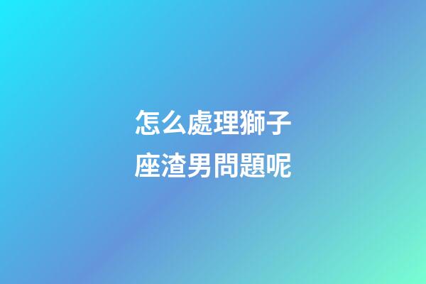 怎么處理獅子座渣男問題呢-第1張-星座運勢-玄機派