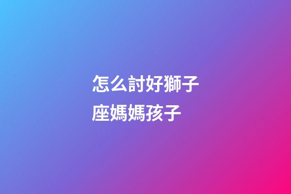 怎么討好獅子座媽媽孩子-第1張-星座運勢-玄機派