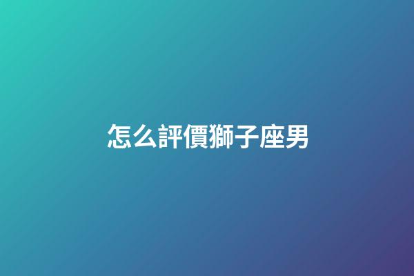 怎么評價獅子座男-第1張-星座運勢-玄機派